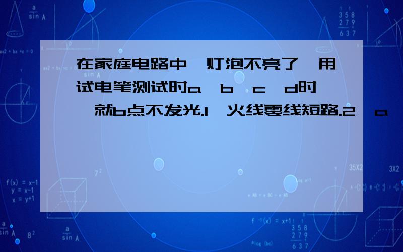 在家庭电路中,灯泡不亮了,用试电笔测试时a、b、c、d时,就b点不发光.1、火线零线短路.2、a、b之间短路.3、b、c某处短路.4、灯丝断了.