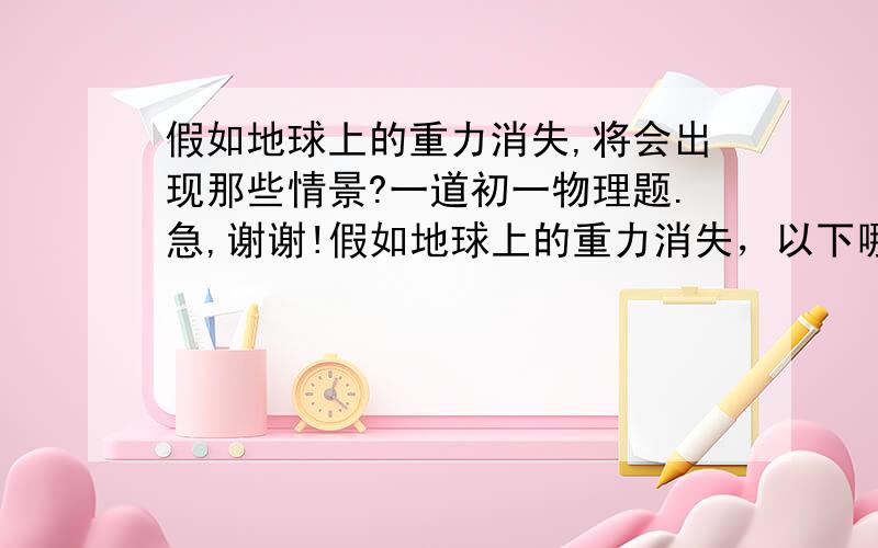 假如地球上的重力消失,将会出现那些情景?一道初一物理题.急,谢谢!假如地球上的重力消失，以下哪种情况会发生？ 1.人把头用力撞在墙壁上，不会感到痛.2.茶杯里的水倒不出来3.地球周围的