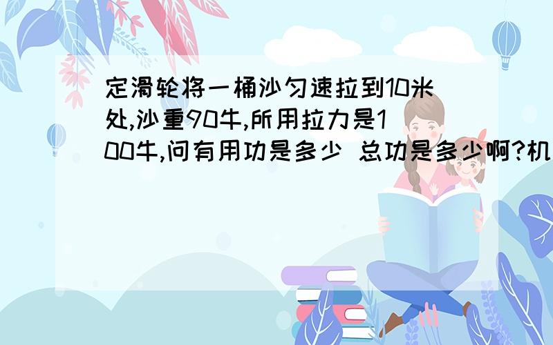 定滑轮将一桶沙匀速拉到10米处,沙重90牛,所用拉力是100牛,问有用功是多少 总功是多少啊?机机械效率?