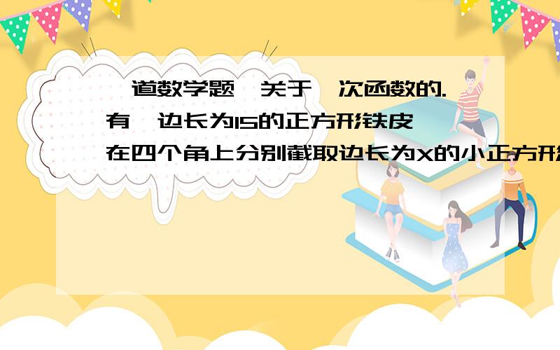 一道数学题,关于一次函数的.有一边长为15的正方形铁皮,在四个角上分别截取边长为X的小正方形后,就可以做成一个无盖的盒子,则盒子的体积V与X之间的关系式是?