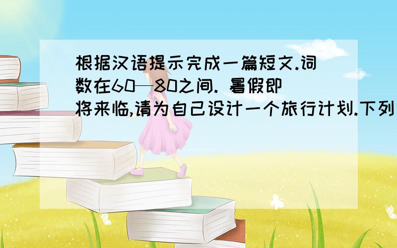 根据汉语提示完成一篇短文.词数在60—80之间. 暑假即将来临,请为自己设计一个旅行计划.下列问题可供参考：1.想去哪?为什么?2.想在那儿待几天?3.怎么去?穿什么衣服合适?4.打算什么时候开始