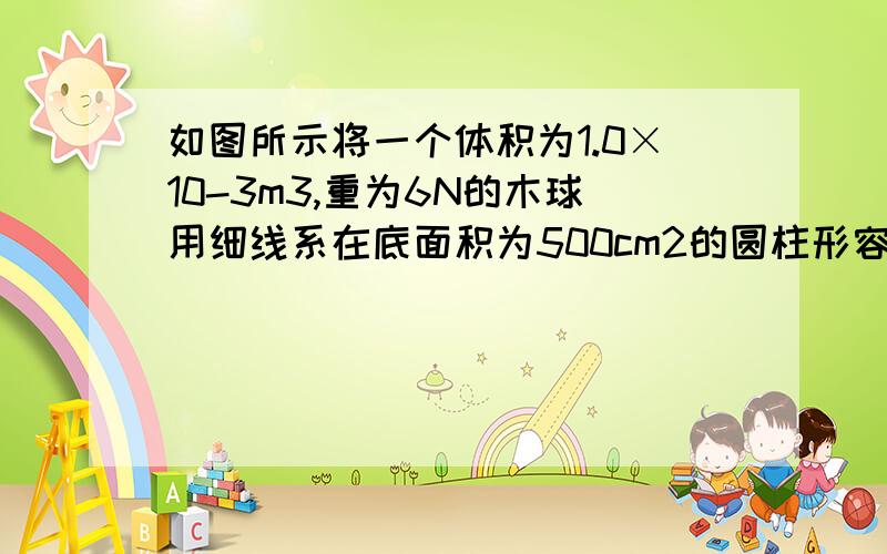 如图所示将一个体积为1.0×10-3m3,重为6N的木球用细线系在底面积为500cm2的圆柱形容器的底部当容器中倒入足够的水使木球被浸没时,(g取10N/kg)求:(1)木球浸没在水中受到的浮力;(2)细线对木球的