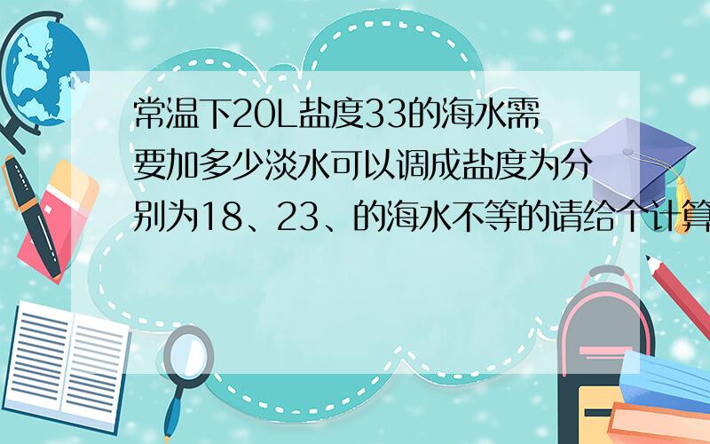 常温下20L盐度33的海水需要加多少淡水可以调成盐度为分别为18、23、的海水不等的请给个计算的公式或比例,我还要调其他的盐度梯度.另外,还要计算比如30L盐度为18的海水需要加盐多少g可以