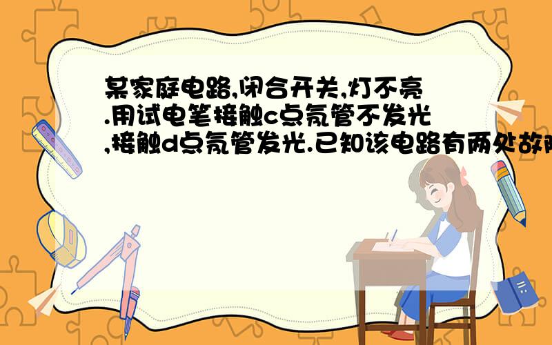 某家庭电路,闭合开关,灯不亮.用试电笔接触c点氖管不发光,接触d点氖管发光.已知该电路有两处故障则下列判断正确的是（ ）A、ac间断路、bd间断路 B、ac间断路、eb间断路 C、ac间断路、cd间短