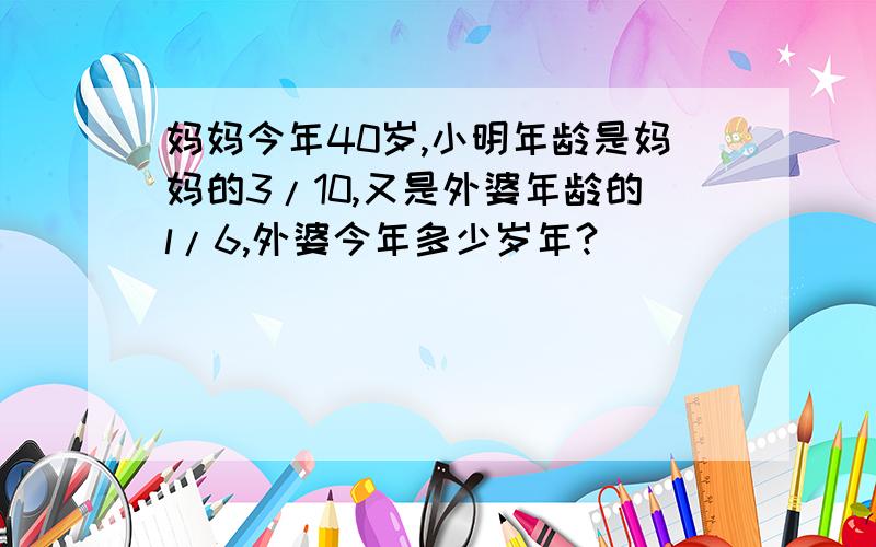 妈妈今年40岁,小明年龄是妈妈的3/10,又是外婆年龄的l/6,外婆今年多少岁年?