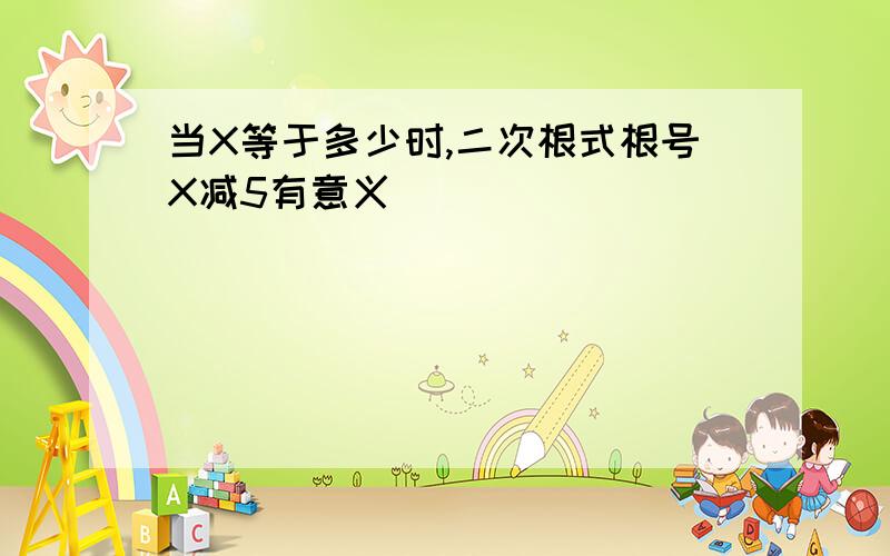 当X等于多少时,二次根式根号X减5有意义