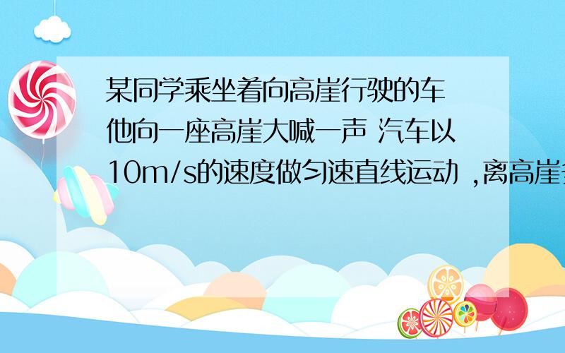 某同学乘坐着向高崖行驶的车 他向一座高崖大喊一声 汽车以10m/s的速度做匀速直线运动 ,离高崖多远?