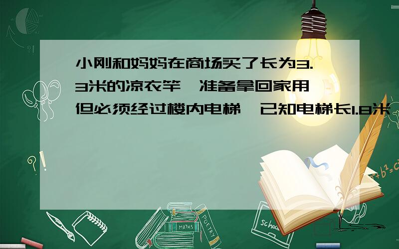 小刚和妈妈在商场买了长为3.3米的凉衣竿,准备拿回家用,但必须经过楼内电梯,已知电梯长1.8米,宽1.5米,6米.请你判断一下小刚能否通过电梯吧凉衣竿顺利拿回家