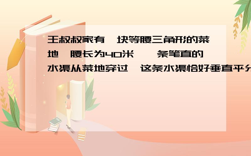 王叔叔家有一块等腰三角形的菜地,腰长为40米,一条笔直的水渠从菜地穿过,这条水渠恰好垂直平分等腰三角形的一腰,水渠穿过菜地部分的长为15米（水渠的宽不算）.请你计算这块等腰三角形