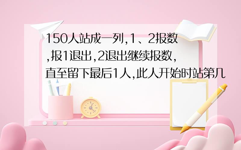 150人站成一列,1、2报数,报1退出,2退出继续报数,直至留下最后1人,此人开始时站第几