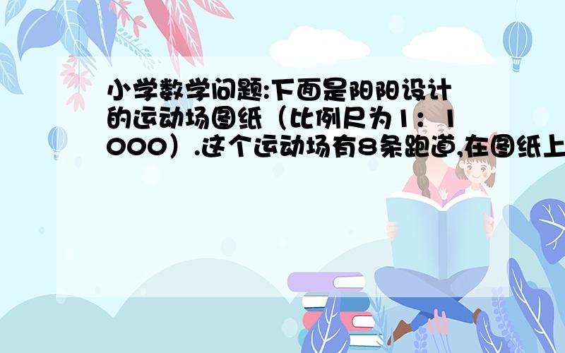 小学数学问题:下面是阳阳设计的运动场图纸（比例尺为1：1000）.这个运动场有8条跑道,在图纸上每条跑道宽0.1厘米,最里侧半圆跑道的直径为3.185厘米,直线道长5厘米. （1）这个运动场的占地