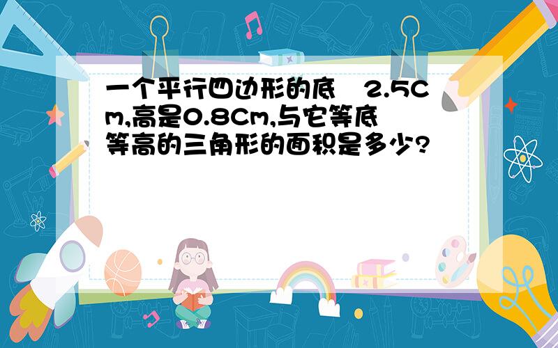 一个平行四边形的底孞2.5Cm,高是0.8Cm,与它等底等高的三角形的面积是多少?