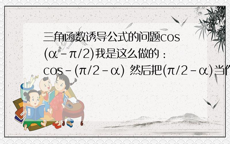 三角函数诱导公式的问题cos(α-π/2)我是这么做的：cos-(π/2-α) 然后把(π/2-α)当作一个整体应该等于sinα 前面有个负号 所以等于-sinα但是正确答案是sinα 请问应该怎么做呢还有一般取正负号的