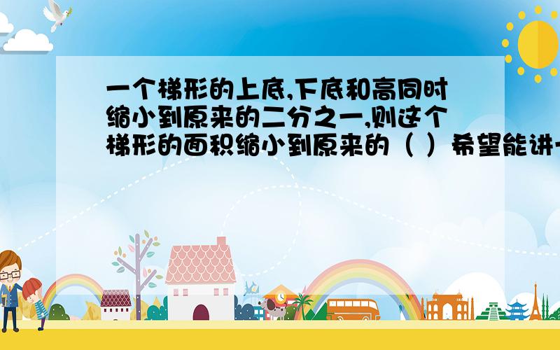 一个梯形的上底,下底和高同时缩小到原来的二分之一,则这个梯形的面积缩小到原来的（ ）希望能讲一下