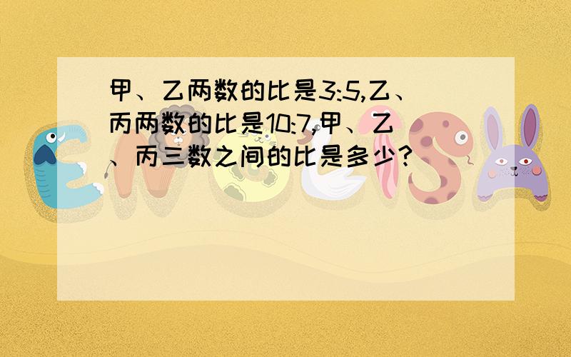 甲、乙两数的比是3:5,乙、丙两数的比是10:7,甲、乙、丙三数之间的比是多少?