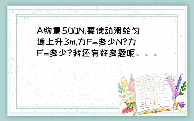 A物重500N,要使动滑轮匀速上升3m,力F=多少N?力F'=多少?我还有好多题呢、、、