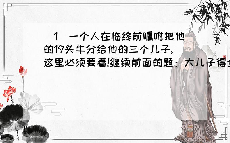 （1）一个人在临终前嘱咐把他的19头牛分给他的三个儿子,这里必须要看!继续前面的题：大儿子得全部牛的二分之一,二儿子的四分之一,三儿子得五分之一.安葬好父亲之后,三个儿子发现没办