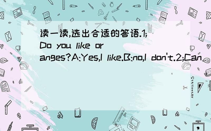 读一读,选出合适的答语.1;Do you like oranges?A:Yes,I like.B:no,I don't.2;Can  I  have  some  pears?A:Sure.Here  you  are.B:Thank  you.3;Let's  have  some  fruits.A:Yes,I  do.B:OK.4;Have  some  chicken.A:Thanks.BCertainly.