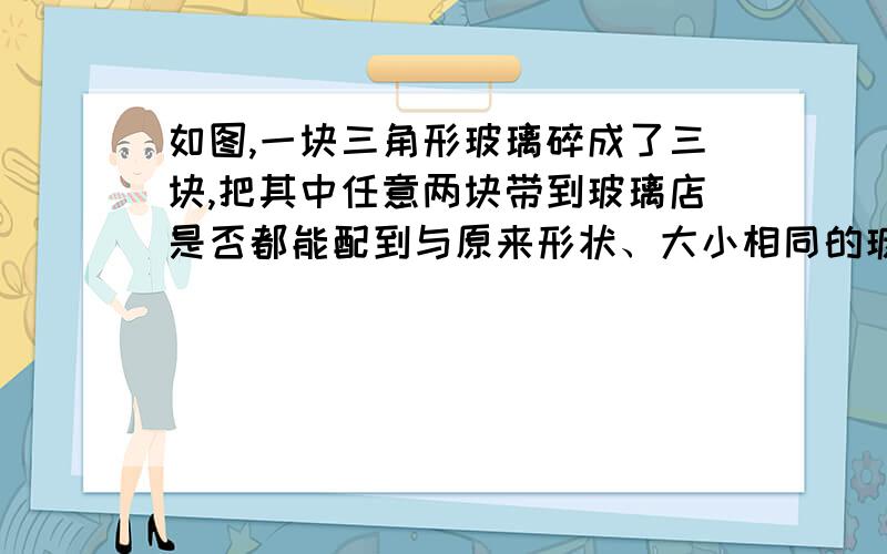 如图,一块三角形玻璃碎成了三块,把其中任意两块带到玻璃店是否都能配到与原来形状、大小相同的玻璃请说明理由 .角边角.