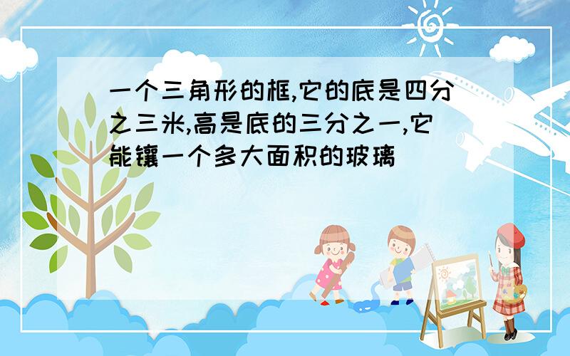 一个三角形的框,它的底是四分之三米,高是底的三分之一,它能镶一个多大面积的玻璃