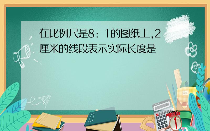 在比例尺是8﹕1的图纸上,2厘米的线段表示实际长度是