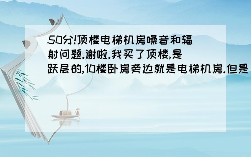 50分!顶楼电梯机房噪音和辐射问题.谢啦.我买了顶楼,是跃层的,10楼卧房旁边就是电梯机房.但是只有滑轮,电机在一楼.会不会有什么影响?噪音,辐射?请那位有经验的朋友给点意见!谢啦.