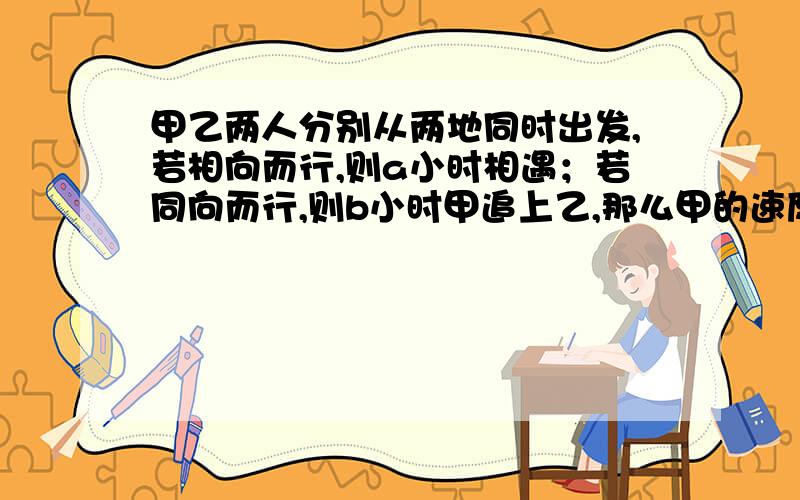 甲乙两人分别从两地同时出发,若相向而行,则a小时相遇；若同向而行,则b小时甲追上乙,那么甲的速度是乙的 若同向而行时,题中并没有给出甲走的路程比乙走的路程多多少?x/(v甲-v乙)=b是怎么