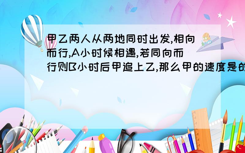 甲乙两人从两地同时出发,相向而行,A小时候相遇,若同向而行则B小时后甲追上乙,那么甲的速度是的几倍