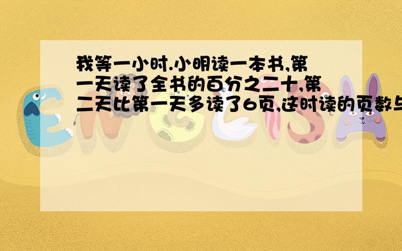 我等一小时.小明读一本书,第一天读了全书的百分之二十,第二天比第一天多读了6页,这时读的页数与剩下的页数的比是5:6,小明再读多少页就能读完这本书?答案是60,可我不知道算式,希望你们