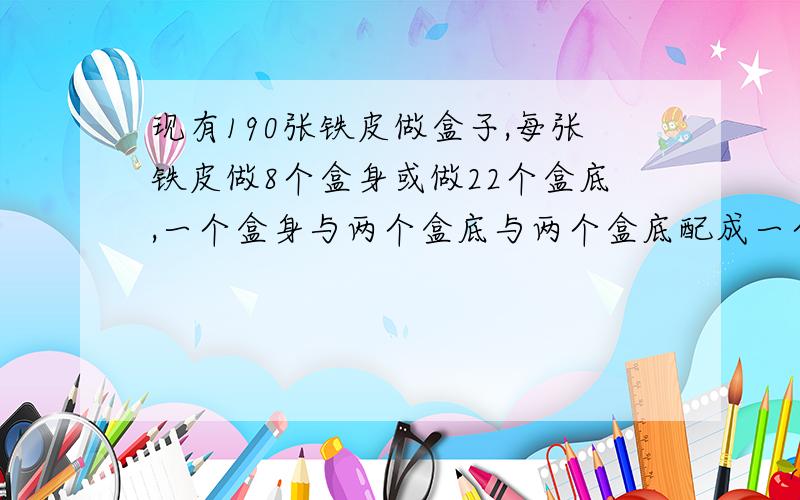 现有190张铁皮做盒子,每张铁皮做8个盒身或做22个盒底,一个盒身与两个盒底与两个盒底配成一个问用多少张铁皮制成盒身,多少张铁皮制成盒底,可以正好制成一批完整的盒子?