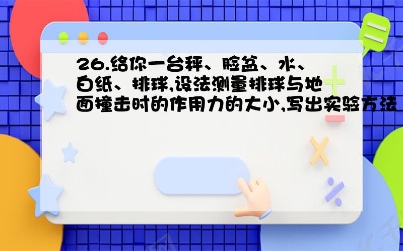 26.给你一台秤、脸盆、水、白纸、排球,设法测量排球与地面撞击时的作用力的大小,写出实验方法