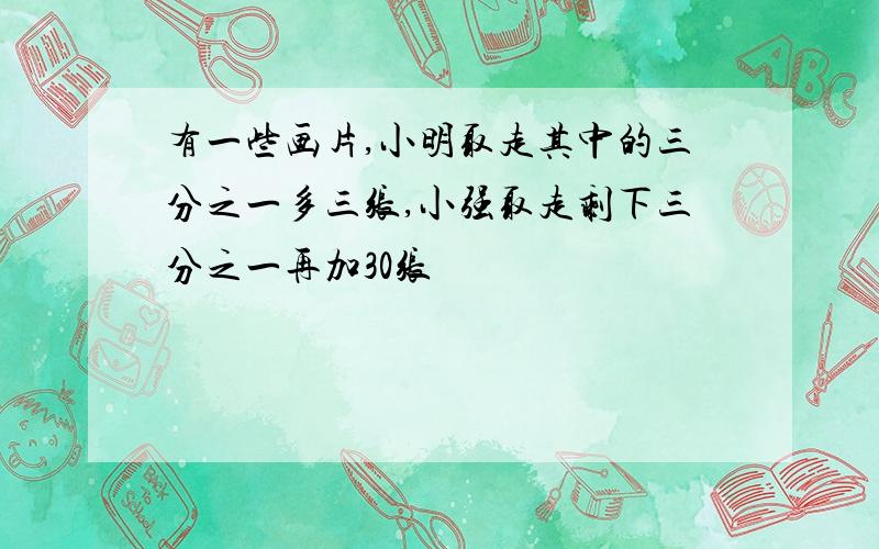 有一些画片,小明取走其中的三分之一多三张,小强取走剩下三分之一再加30张