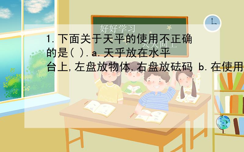 1.下面关于天平的使用不正确的是( ).a.天乎放在水平台上,左盘放物体,右盘放砝码 b.在使用天平前,小红同学在称出质量是39g药品的过程中,她往天平右盘内添加砝码的顺序是( ).A． 20g,9g B．30g,6