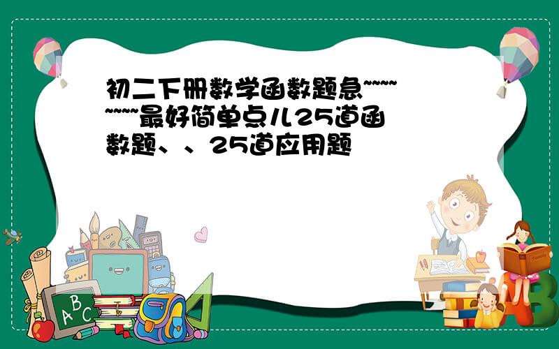 初二下册数学函数题急~~~~~~~~最好简单点儿25道函数题、、25道应用题