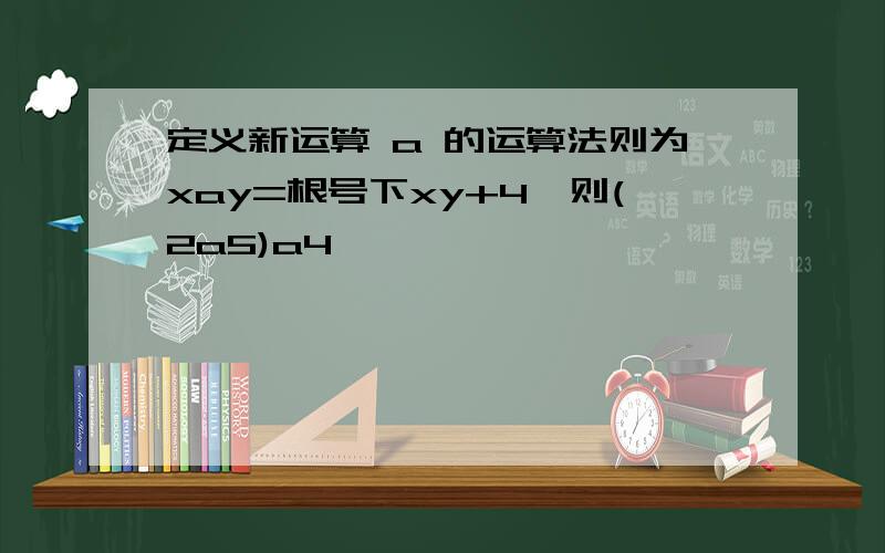 定义新运算 a 的运算法则为xay=根号下xy+4,则(2a5)a4