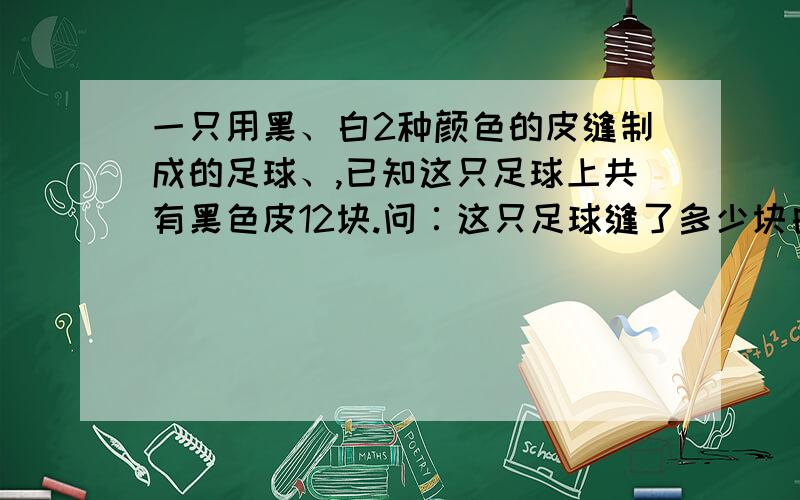 一只用黑、白2种颜色的皮缝制成的足球、,已知这只足球上共有黑色皮12块.问∶这只足球缝了多少块白色皮一只用黑、白2种颜色的皮缝制成的足球如下图所示,已知这只足球上共有黑色皮12块.