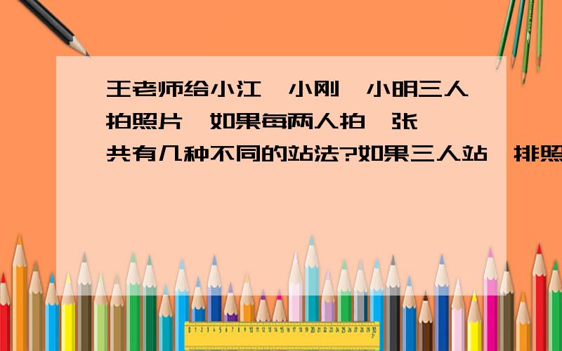 王老师给小江、小刚、小明三人拍照片,如果每两人拍一张,一共有几种不同的站法?如果三人站一排照相,有多少种不同的站法?