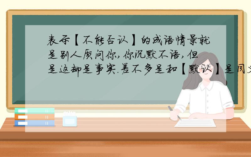 表示【不能否认】的成语情景就是别人质问你,你沉默不语,但是这却是事实.差不多是和【默认】是同义词吧……应该有这样的成语啊