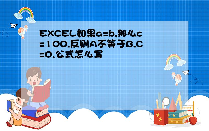 EXCEL如果a=b,那么c=100,反则A不等于B,C=0,公式怎么写