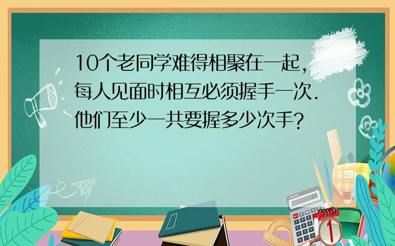 10个老同学难得相聚在一起,每人见面时相互必须握手一次.他们至少一共要握多少次手?