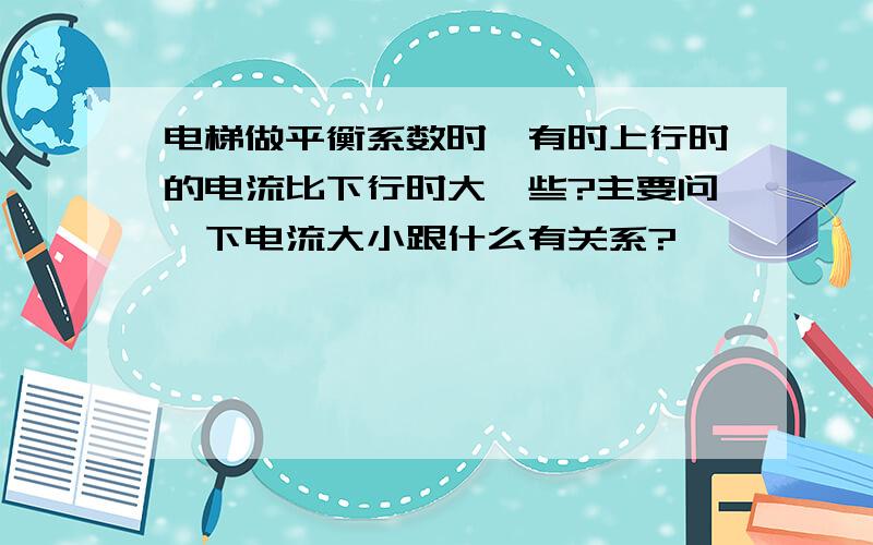 电梯做平衡系数时,有时上行时的电流比下行时大一些?主要问一下电流大小跟什么有关系?