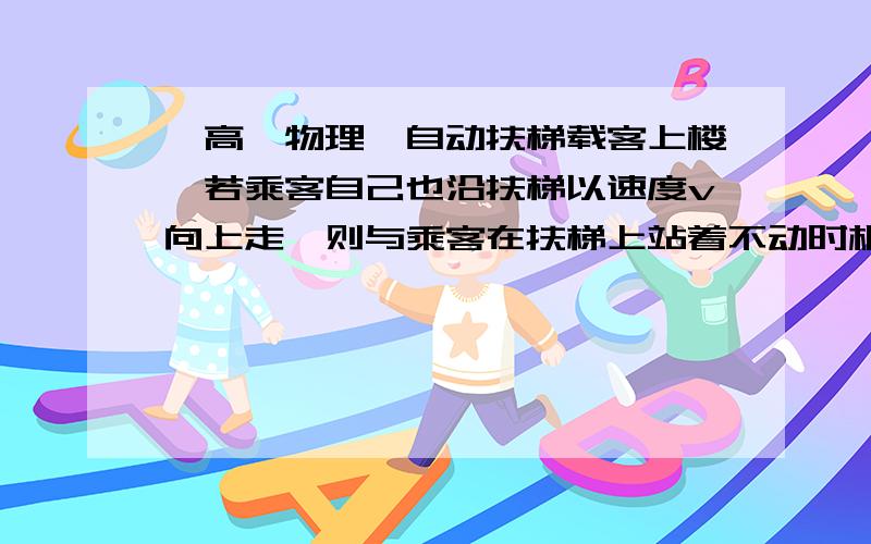 【高一物理】自动扶梯载客上楼,若乘客自己也沿扶梯以速度v向上走,则与乘客在扶梯上站着不动时相比,自动扶梯载客上楼,若乘客自己也沿扶梯以速度v向上走,则与乘客在扶梯上站着不动时相