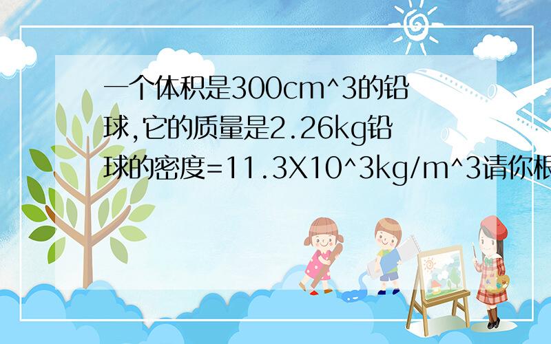 一个体积是300cm^3的铅球,它的质量是2.26kg铅球的密度=11.3X10^3kg/m^3请你根据上述田健从三个不同的角度判断这个球是实心的还是空心的,简要说明三中分析方法.就其中一种方法写出详细解题过