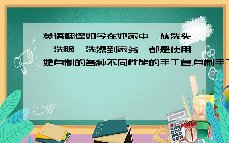 英语翻译如今在她家中,从洗头、洗脸、洗澡到家务,都是使用她自制的各种不同性能的手工皂.自制手工皂,和风动用家中各种各样的“垃圾”.抽油烟机的废油人们避之不及,她收集起来使之成