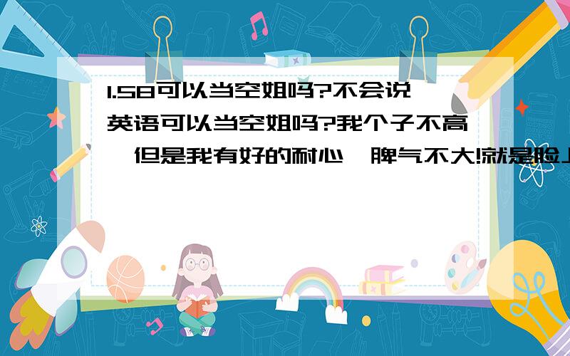 1.58可以当空姐吗?不会说英语可以当空姐吗?我个子不高、但是我有好的耐心、脾气不大!就是脸上不时就有几颗痘痘!手上有一个比较明显的疤痕!这样可以吗?