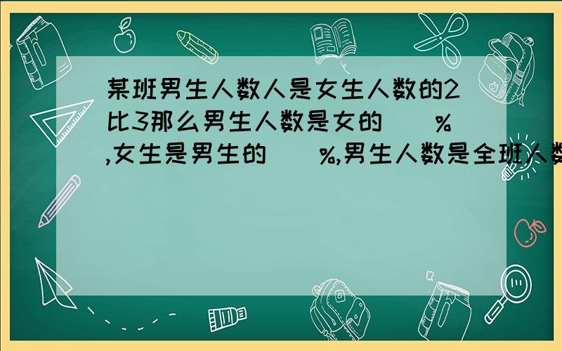 某班男生人数人是女生人数的2比3那么男生人数是女的()%,女生是男生的()%,男生人数是全班人数的()%