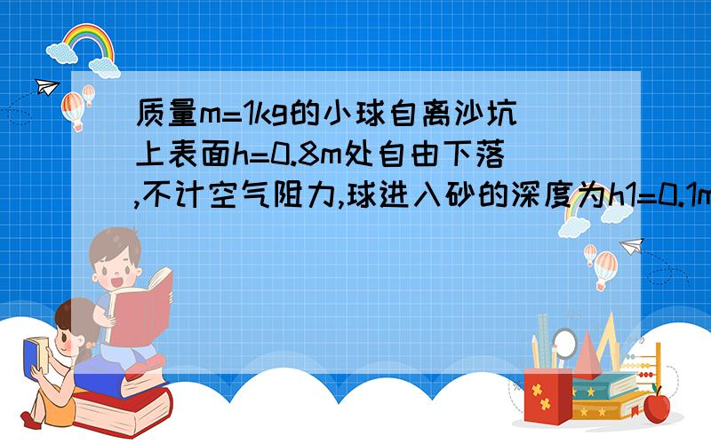 质量m=1kg的小球自离沙坑上表面h=0.8m处自由下落,不计空气阻力,球进入砂的深度为h1=0.1m,求砂给球的阻力.g取10m/s2.