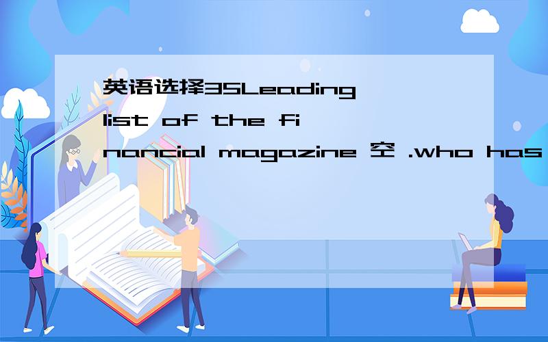 英语选择35Leading list of the financial magazine 空 .who has given away $28billion .A is Bill B Bill is C will Bill be D Bill has been