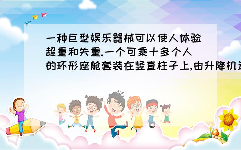 一种巨型娱乐器械可以使人体验超重和失重.一个可乘十多个人的环形座舱套装在竖直柱子上,由升降机送上几十米的高处,然后让座舱自由落下.落到一定位置时,制动系统启动,到地面时刚好停