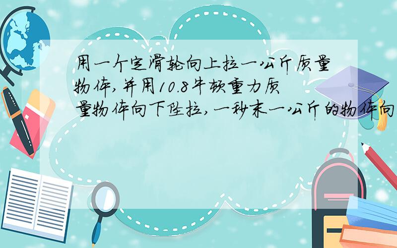 用一个定滑轮向上拉一公斤质量物体,并用10.8牛顿重力质量物体向下坠拉,一秒末一公斤的物体向上的末速度是多少?向上运动多少米?不计摩擦力